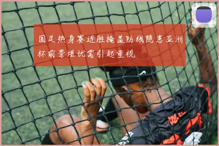 国足热身赛连胜掩盖防线隐患亚洲杯前景堪忧需引起重视