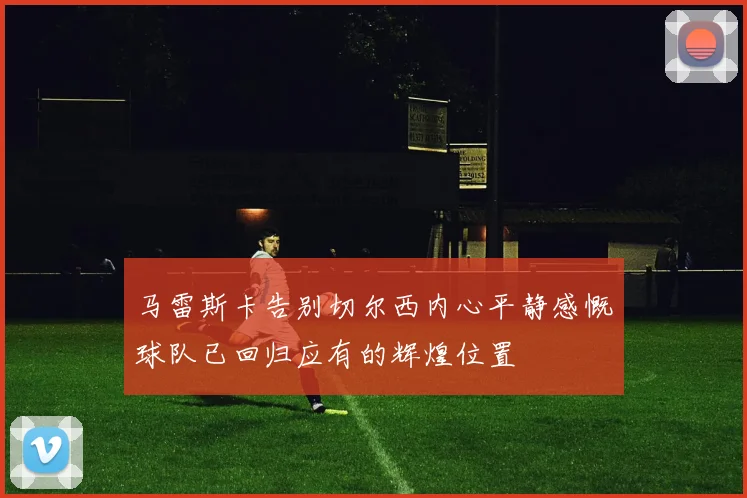 马雷斯卡告别切尔西内心平静感慨球队已回归应有的辉煌位置