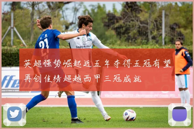 英超强势崛起近五年夺得五冠有望再创佳绩超越西甲三冠成就