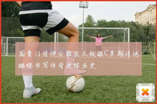 国青门将伊合散发文致敬C罗期待他继续书写传奇进球历史