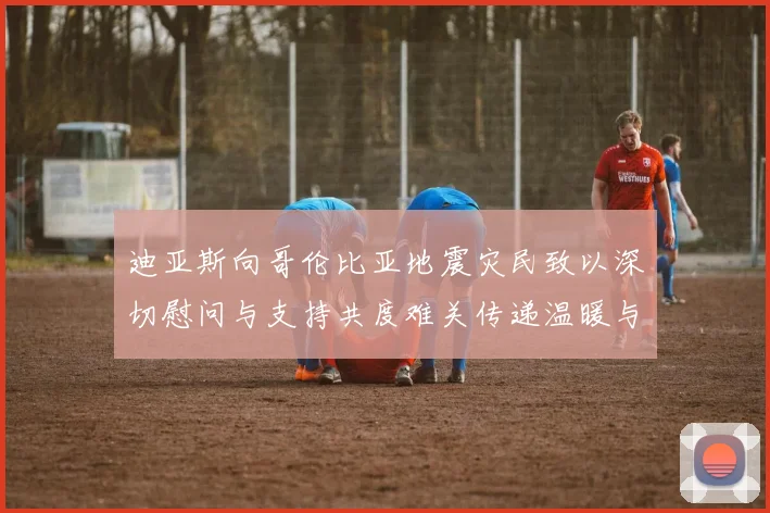 迪亚斯向哥伦比亚地震灾民致以深切慰问与支持共度难关传递温暖与力量