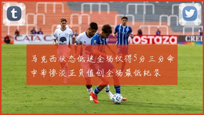 马克西状态低迷全场仅得5分三分命中率惨淡正负值创全场最低纪录