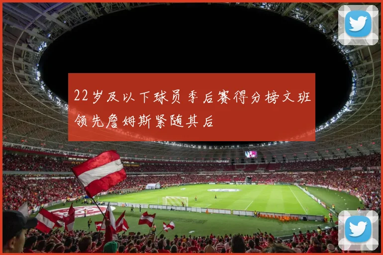 22岁及以下球员季后赛得分榜文班领先詹姆斯紧随其后
