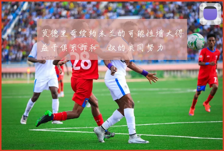 莫德里奇续约米兰的可能性增大得益于俱乐部和囧叔的共同努力