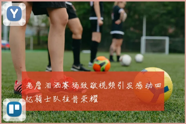 老詹泪洒赛场致敬视频引发感动回忆骑士队往昔荣耀