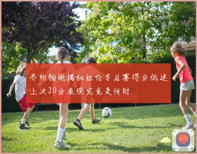乔约翰逊揭秘杜伦季后赛得分低迷上次20分表现究竟是何时