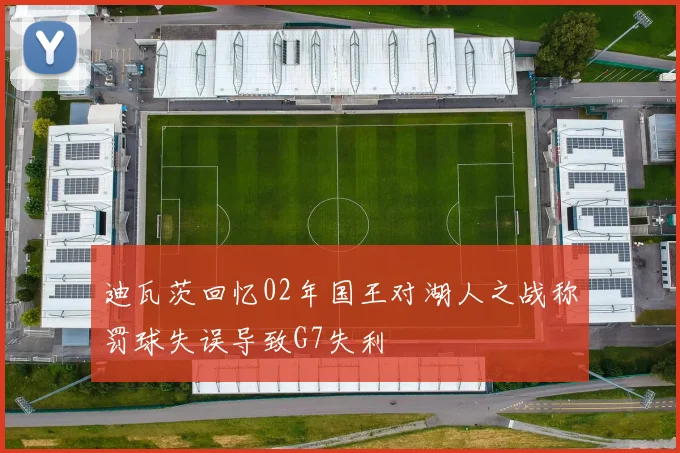 迪瓦茨回忆02年国王对湖人之战称罚球失误导致G7失利