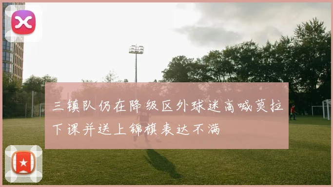 三镇队仍在降级区外球迷高喊莫拉下课并送上锦旗表达不满