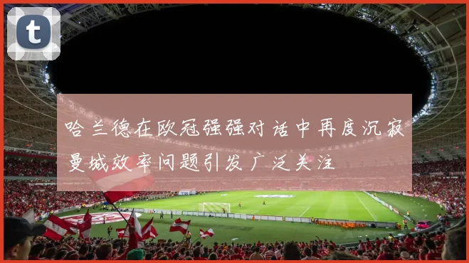 哈兰德在欧冠强强对话中再度沉寂曼城效率问题引发广泛关注