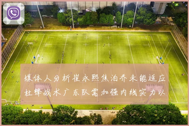 媒体人分析崔永熙焦泊乔未能适应杜锋战术广东队需加强内线实力以提升竞争力