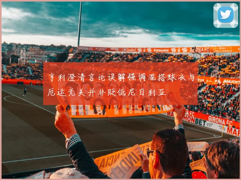 亨利澄清言论误解强调混搭球衣与厄运无关并非贬低尼日利亚