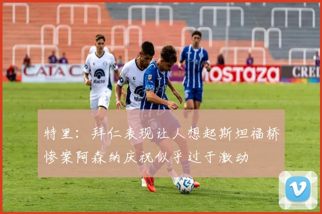 特里：拜仁表现让人想起斯坦福桥惨案阿森纳庆祝似乎过于激动