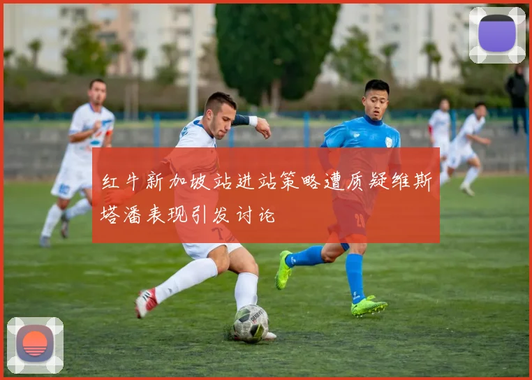 红牛新加坡站进站策略遭质疑维斯塔潘表现引发讨论