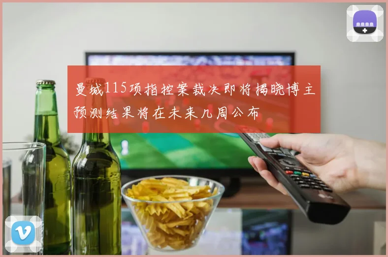 曼城115项指控案裁决即将揭晓博主预测结果将在未来几周公布
