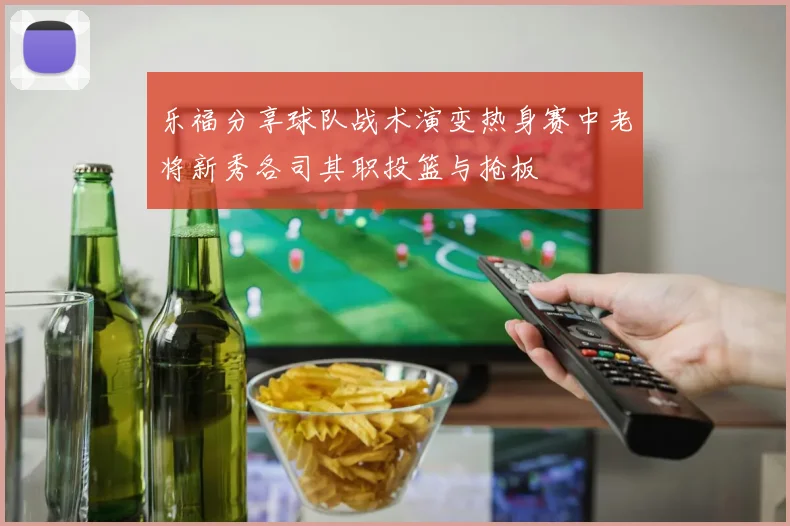 乐福分享球队战术演变热身赛中老将新秀各司其职投篮与抢板