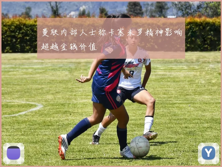 曼联内部人士称卡塞米罗精神影响超越金钱价值