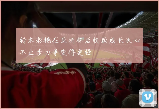 铃木彩艳在亚洲杯后收获成长决心不止步力争变得更强